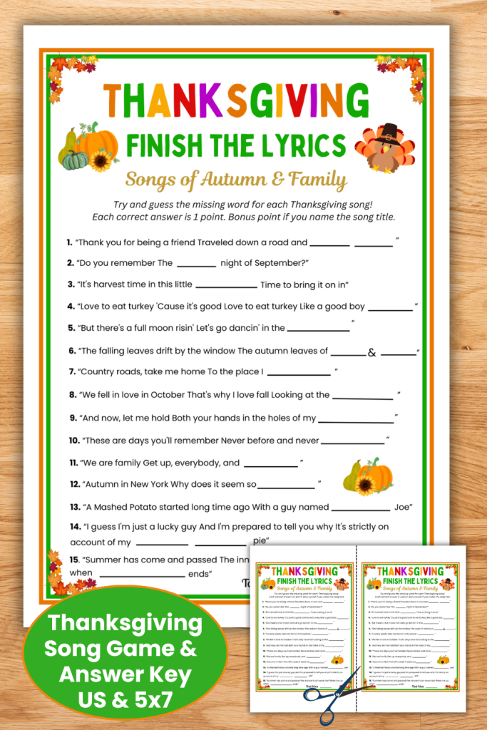 This fun Thanksgiving song game and answer key is the perfect icebreaker game to get your family talking & singing at Thanksgiving dinner. Challenge kids, teens & adults to finish the lyrics to a mix of older & newer fall songs so that all ages can play. The printable Thanksgiving game has 2 sizes - US Letter size & 5x7 size to place on each guest's dinner plate. Download and print the Family game now and be ready for a fun Thanksgiving day!